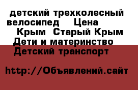 детский трехколесный велосипед  › Цена ­ 2 000 - Крым, Старый Крым Дети и материнство » Детский транспорт   